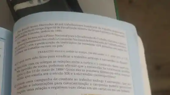 describatho nhamento for pacao de instituiçoes da nal deFirradicação do
Plano Nacional para a Erradicação do
(conatres trabalho país.plonetrabalino Eservis
libertados 40 mil trabalhadores brasileiros de
Brasil] foloGrupo Especial de Móvel e do Grupo Executivo dengantante
Forcado, ambos de 1995.
TRABALHO escravo resiste ao tempo. Em discussao!1.7. main 2011. p.7.
tem sido feito para erradicar o trabalho análogo à escravidão no Brasil?
b) Discpiniáo de v maio de 1888?Quais são as possiveis
de vocês , podemos afirmar que a escravidao teúdo
totalmente
e existia até 0 século XIX e a escravidão contemporânea? - re a escra.
vidão que de combate ao trabalho análogo a escravidão. Que ati.
c) vidades a relação e registrem suas ideias em um cartaz ou em um
umanformações para conscientização a campanha poderia promover?