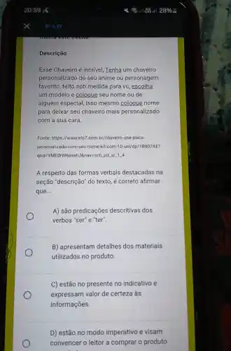 Descrição
Esse Chaveiro é incrível, Tenha um chaveiro
personalizado do seu anime ou personagem
favorito, feito sob medida para vc , escolha
um modelo e coloque seu nome ou de
alguém especial isso mesmo coloque nome
para deixar seu chaveiro mais personalizado
com a sua cara.
Fonte: https://www.elo7 com.br/chaveiro-one-piece-
personalizado-com -seu-nome-kit com-10-uni/dp/1B807AE?
qrid=VMEOrW6pxehJ&nav=sch pd_sr_1_4
A respeito das formas verbais destacadas na
seção "descrição 'do texto, é correto afirmar
que __
A) são predicações descritivas dos
verbos "ser" e."ter".
B) apresentam detalhes dos materiais
utilizados no produto.
C) estão no presente no indicativo e
expressam valor de certeza às
informações
D) estão no modo imperativo e visam
convencer o leitor a comprar o produto