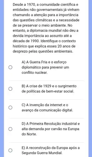 Desde a 1970, a comunidade científica e
entidades não governamentais já vinham
chamando a atenção para a importância
das questões climáticas e a necessidade
de se preservar o meio ambiente . No
entanto, a diplomacia mundial não deu a
devida importância ao assunto até a
década de 1990 . Identifique o contexto
histórico que explica esses 20 anos de
desprezo pelas questōes ambientais.
A) A Guerra Fria e o esforço
diplomático para prevenir um
conflito nuclear.
B) A crise de 1929 e o surgimento
de políticas de bem-estar social.
C) A invenção da internet e o
avanço da comunicação digital.
D) A Primeira Revolução industrial e
alta demanda por carvão na Europa
do Norte.
E) A reconstrução da Europa após a
Segunda Guerra Mundial.