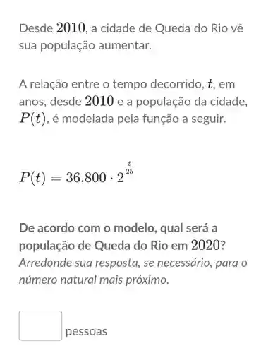 Desde 2010, a cidade de Queda do Rio về
sua população aumentar.
A relação entre o tempo decorrido , t.em
anos , desde zurue a população da cidade,
P(t) , e modelada pela função a seguir.
P(t)=36.800cdot 2^(t)/(25)
De acordo com o modelo , qual será a
população de Queda do Rio em 2020?
Arredonde sua resposta . se necessário , para o
número natural mais próximo.
square