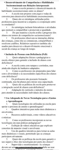 - Desenvolvimento de Competências e Habilidades
Socioemocionais nas Relações Interpessoais
1. Como a escola promove o desenvolvimento de
habilidades socioemocionais entre os alunos?
A escola tem projetos com jogos e rodas de
conversa para desenvolver habilidades socioemocionais.
2. Quais são as estratégias utilizadas pelos
professores para incentivar a empatia e a cooperação entre
os estudantes?
As estratégias incluem brincadeiras e atividades
que ensinam a compartilhar e promovem a igualdade.
3. De que maneira a escola avalia o progresso dos
alunos em termos de competências socioemocionais?
. Os professores observam as diárias
das crianças, como elas se comunicam, compartilham e
resolvem conflitos. Relatórios narrativos também são
usados para descrever o desenvolvimento emocional e
social da criança ao longo do tempo.
- Inclusão de Pessoas com Deficiência (PcD)
1. Quais adaptações fisicas e pedagógicas a
escola oferece para garantir a inclusão de alunos com
deficiência?
A escola conta com rampas e corrimãos, mas
ainda não dispõe de banheiros adaptados.
2. Como os professores são para lidar
com a diversidade e as necessidades especificas dos alunos
com deficiência?
. Os professores não possuem formação
continuada, mas há planos para iniciar essa capacitação.
3. Quais são as politicas da escola para promover
a integração social de alunos com deficiência?
. Adaptação do currículo e métodos de ensino
para atender as necessidades individuais dos alunos.
- Uso Adequado de Novas Tecnologias para o Ensino
e Aprendizagem
1. Quais tecnologias são utilizadas na escola para
apoiar o processo de ensino e aprendizagem?
Quadros interativos para aulas mais dinâmicas e
envolventes.
Recursos audiovisuais, como vídeos educativos
e músicas.
2. Como os professores incorporam as novas
tecnologias em suas práticas pedagógicas?
Exibição de videos educativos que explicam
conceitos de maneira visual e envolvente.
Uso de quadros interativos para tornar as aulas
mais dinâmicas e visuais,permitindo que as crianças
participem ativamente.
3. Quais são as politicas da escola para garantir o
uso seguro e ético das tecnologias por parte dos alunos?
Supervisão e monitoramento: As crianças
devem ser sempre ao usar
contaido