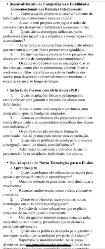 - Desenvolvimento de Competências e Habilidades
Socioemocionais nas Relações Interpessoais
1. Como a escola promove o desenvolvimento de
habilidades socioemocionais entre os alunos?
A escola tem projetos com jogos e rodas de
conversa para desenvolver habilidades socioemocionais.
2. Quais são as estratégias utilizadas pelos
professores para incentivar a empatia e a cooperação entre
os estudantes?
3. De que maneira a escola avalia o progresso dos
alunos em termos de competências socioemocionais?
Os professores observam as diárias
das crianças, como elas se comunicam, compartilham e
resolvem conflitos. Relatórios narrativos também são
usados para descrever o desenvolvimento emocional e
social da criança ao longo do tempo.
- Inclusão de Pessoas com Deficiência (PcD)
1. Quais adaptações fisicas e pedagógicas a
escola oferece para garantir a inclusão de alunos com
deficiência?
A escola conta com rampas e corrimãos, mas
ainda não dispõe de banheiros adaptados.
2. Como os professores são para lidar
com a diversidade e as necessidades especificas dos alunos
com deficiência?
. Os professores não possuem formação
continuada, mas há planos para iniciar essa capacitação.
3. Quais são as politicas da escola para promover
a integração social de alunos com deficiência?
Adaptação do curriculo e métodos de ensino
para atender as necessidades individuais dos alunos.
- Uso Adequado de Novas Tecnologias para o Ensino
e Aprendizagem
1. Quais tecnologias são utilizadas na escola para
apoiar o processo de ensino c aprendizagem?
Quadros interativos para aulas mais dinâmicas e
envolventes.
Recursos audiovisuais, como vídeos educativos
e músicas.
2. Como os professores incorporan as novas
tecnologias em suas práticas pedagógicas?
Exibição de videos educativos que explicam
conceitos de maneira visual e envolvente.
Uso de quadros interativos para tornar as aulas
mais dinâmicas e visuais.permitindo que as crianças
participem ativamente.
3. Quais são as políticas da escola para garantir o
uso seguro e ético das tecnologias por parte dos alunos?
Supervisão e monitoramento: As crianças
devem ser sempre ao usar
tolida