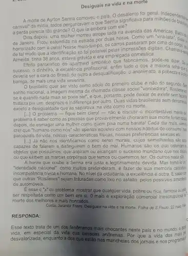 Desiguais na vida e na morte
A morte de Ayrton Senna comoveu o pais . o o que Senna significava geral. Independenter
a perda parecia tão grande? Que ia embora com ele?
Dias depois, uma mulher morreu atrope lada na avenida das Américas Barra da
de Janeiro. Ficou estendida na estrada por duas horas. Como um Barra da
horrorizado com a cena!Nesse meio-tempo, os carros passaram por cima
de tal modo que a identificação só foi possivel pelas impressões digitais. Chamava-ser
Almeida, tinha 38 anos estava grávida e era empregada doméstica.
Efeito paroxístico do apartheid simbólico que fabricamos, pode-se dizer. De
sucesso, o dinheiro, a excelência profissional enfim tudo o que a maioria dizer. De
deveria ser a cara do Brasil; do outro a desqualificação, 0 anonimato, a pobreza each
barriga, de mais uma vida severina.
brasileiro quer ser visto como sócio do primeiro clube e não do segundo. Sex
sonho nacional, a imagem mesma da chamada classe social "vencedora"," Rosilene
se é quando nada mais se pode ser"e que, portanto, pode deixar de existir sem fazeri.
tristeza por um; desprezo e indiferença por outro Duas vidas brasileiras sem denominada
exceto a desigualdade que as separava, na vida como na morte.
problema é saber como as pessoas que provavelmente choraram sua morte foram capa
() 10 problema - fique bem claro! - não é discutir o incontestável ménito de
depois, de esmagar uma mulher como quem pisa numa barata! Cada dia mais, somos
crer que "humano como nós" são apenas aqueles com nossos hábitos de consumo, nost
paroquiais de vida, nossas características físicas nossas preferências sexuais etc.
[...]Já não nos como seres morais, cujos semelhantes são toti
capazes de falarem e distinguirem o bem do mal. Humanos são os que ostentam c:
objetos que possuimos; que aspiram ou alcançam o sucesso mundano que nos deixa =
ou que exibem as marcas corpóreas que temos ou queremos ter. Os outros nada sẽo.
A honra que coube a Senna era justa e legitimamente devida. Mas torná-lo um
"identidade nacional", como muitos pretenderam , é fazer de sua memớria caricatura!
incompetência cívica e humana. No nivel da cidadania, a excelência é outra. E saberan
que outras "Rosilenes" sejam trituradas como lixo no asfalto, pelos possiveis amantes d
de automóveis.
É esse o "x" do problema;mostrar que qualquer vida , pobre ou rica, famosa ou ano
ser respeitada como um bem em si. 0 mais é exploração comercial inescrupulosa d:
morte dos melhores e mais honrados.
Costa, Jurandir Freire. Desiguais na vida e na morte. Folha de S.Paulo 22 maio 194
RESPONDA:
Esse texto trata de um dos fenômenos mais chocantes neste país e no mundo: a bar
vida, em especial da vida das pessoas anônimas. Por que a vida dos
desvalorizada, enquanto a dos que estão nas manchetes dos jornais e nos programas?