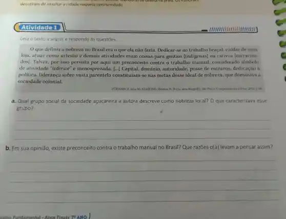 desistiram de assaltar a cidade naquela oportunidade.
Atividade 1
Leia o texto a seguir e responda às questōes.
que definia a nobreza no Brasil era o que ela não fazia . Dedicar-se ao trabalho bracal cuidar de uma
loja ,atuar como artesão e demais atividades eram coisas para gentios [indígenas]ou cativos escraviza-
dos]. Talvez , por isso persista por aqui um preconceito contra o trabalho manual , considerado simbolo
de atividade "inferior e menosprezada [...]Capital,domínio , autoridade , posse de escravos , dedicação a
política ,lideranca sobre vasta parentela constituíam -se nas metas desse ideal de nobreza , que dominava a
sociedade colonial.
SCHWARCZ , Lilia M.; STARLING . Heloisa M Brasil: uma biografia. São Paulo:Companhia das Letras, 2015. p 68.
a. Qual grupo social da sociedade açucareira a autora descreve como nobreza local? 0 que caracterizava esse
grupo?
__
b. Em sua opinião , existe preconceito contra o trabalho manual no Brasil?Que razōes o(a)levam a pensar assim?
__
nsino Fundamental - Anos Finais 78 ANO I