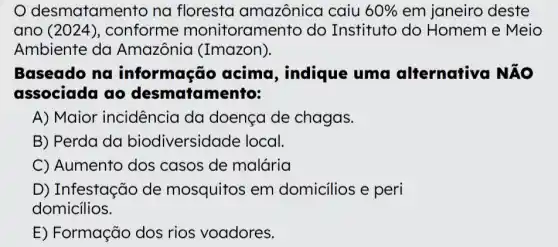 desmatamento na floresta amazônica caiu 60%  em janeiro deste
ano (2024), conforme monitorame nto do Instituto do Homem e Meio
Ambiente da Amazônia (Imazon).
Baseado na informação acima, indique uma alternativa NÃO
associada ao desmatamento:
A) Maior incidência da doença de chagas.
B) Perda da biodiversid ade local.
C) Aumento dos casos de malária
D) Infestação de mosquitos em domicilios e peri
domicilios.
E) Formação dos rios voadores.