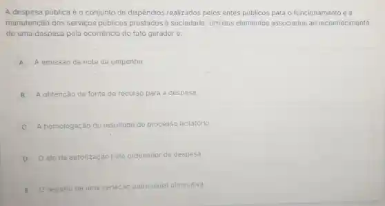 A despesa pública é o conjunto de dispêndios realizados pelos entes públicos para o funcionamento e a
manutenção dos serviços públicos prestados à sociedade. Um dos elementos associados ao reconhecimento
de uma despesa pela ocorrência do fato gerador é:
A A emissão da nota de empenho. A
B A obtenção da fonte de recurso para a despesa.
C A homologação do resultado do processo licitatório.
D O ato de auto autorização pelo ordenador de despesa.
E O registro
de uma variação patrimonial diminutiva.