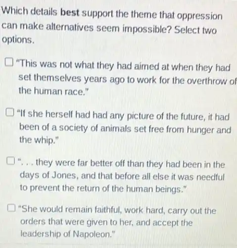 Which details best support the theme that oppression
can make alternatives seem impossible? Select two
options.
"This was not what they had aimed at when they had
set themselves years ago to work for the overthrow of
the human race."
"If she herself had had any picture of the future, it had
been of a society of animals set free from hunger and
the whip."
"... they were far better off than they had been in the
days of Jones, and that before all else it was needful
to prevent the return of the human beings."
"She would remain faithful work hard, carry out the