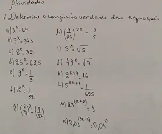 Determine o conjunto verdade das equaçais
a) 2^x=64 
h) ((9)/(25))^2 x=(3)/(5) 
b) 7^x=343 
c) 8^x=32 
i) 5^x=sqrt(5) 
d) 25^x=625 
d) 49^x=sqrt(7) 
e) 9^x=(1)/(3) 
k) 2^x+4=16 
f) 2^x=(1)/(32) 
4) 5^2 x+1=(1)/(625) 
g) ((2)/(3))^x cdot((8)/(27)) 
m) 25^(x+9)=1 
N) 0,05^(3 x-1)=0,05^0