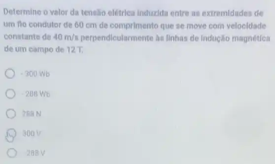 Determine o valor da tensão elétrica Induzida entre as extremidades de
um flo condutor de 60 cm de comprimento que se move com velocidade
constante de 40m/s perpendicularmente as Ilnhas de Indução magnética
de um campo de 127.
-300Wb
-288Wb
288 N
300V
-288V