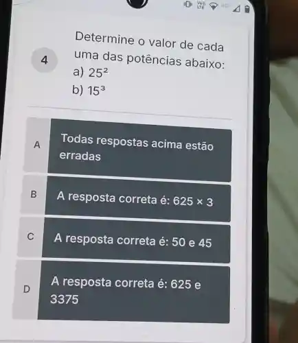 Determine o valor de cada
uma das potências abaixo:
a) 25^2
b) 15^3
A
Todas respostas acima estão
erradas
B
A resposta correta é: 625times 3
C
A resposta correta é: 50 e 45
D
A resposta correta é: 625 e
3375