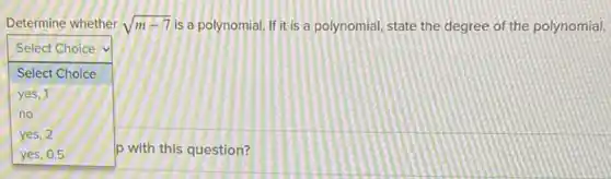 Determine whether sqrt (m-7) is a polynomial. If it is a polynomial, state the degree of the polynomial.
square 
.
Select Choice
Select Choice
yes, 1
no
yes, 2