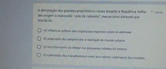 deu origem à expressão "voto de cabresto , mecanismo eleitoral que
resulta de:
A) influência política das oligarquias regionais sobre os eleitores.
B) adaptação do campesinato à realidade do mundo urbano.
C) inconformismo do eleitor nas pequenas cidades do interior.
D) submissão dos trabalhadores rurais aos valores soberanos das cidades.
A dominação dos grandes proprietários rurais durante a República Velha 1 ponto