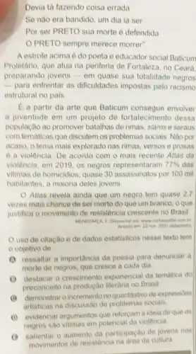 Devia tá fazendo coisa errada
Se nào era bandido um dia ia ser
Por ser PRETO sua morte é defendida
PRETO sempre merece morrer".
A estrofe acima é do poeta e educador social Baticum
Proletário, que atua na periferia de Fortaleza no Ceara.
preparando jovens - em quase sua totalidade negros
-para enfrentar as dificuldades impostas pelo racismo
estrutural no pais.
E a partir da arte que Baticum envolver
a juventude em um projeto de fortalecimento dessa
população ao promover batalhas de rimas, slams e saraus
com tematicas que discutem os problemas sociais, Nào por
acaso, o tema mais explorado nas rimas versos e prosas
é a violência. De acordo com o mais recente Atlas da
violência, em 2019, os negros representaram 77%  das
vitimas de homicidios quase 30 assassinatos por 100 mil
habitantes, a maioria deles jovens
Atlas revela ainda que um negro tem quase 2,7
vezes mais chance de ser morto do que um branco, o que
justifica o movimento de resistência crescente no Brasil.
MENDONGA, F. Disponivel ent www cartacapital com br
Acesso em: 22 nov 2021 (adaptado)
uso de citação e de dados estatisticos nesse texto tem
objetivo de
(1) ressaltar a importancia da poesia para denunciar a
morte de negros, que cresce a cada dia.
(1) destacar o crescimento exponencial da tematica do
preconceito na produção literaria no Brasil.
(4) demonstraro incremento no quantitativo de expressôes
artisticas na discussão de problemas sociais.
(1) evidenciar argumentos que reforçam a ideia de que os
negros sao
- salientar - aumento da participação de jovens nos
movimentos de resistência na area da cultura