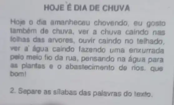 DIA DE C HUVA
Hoje o dia amanheceu eu gosto
também de ver a chuva caindo nas
folhas das arvores , ouvir caindo no telhado.
ver a' agua caindo fazendo uma enx urrada
pelo meio fio da rua , pensando na água para
as plantas o ab astecime nto de rios . que
bom!
2. Separe as silabas das palavras do texto.