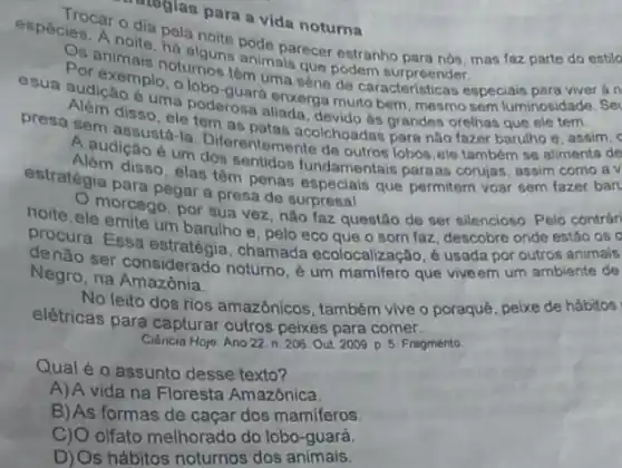 dia pela nara a vida noturna glas para a vida noturna
algung bode parecer estranho
Por exemplo ctumos têm uma serie de caracteristicas especiais án
esua audicáomplo, o pod-quard enxerga multo bern mesmo sem
é uma luminosidade. Se
presa sem assustati Diferentemente de outros lobos ele também se alimenta de
disso, elenoderosa aliada grandes orelhas que ele tem
A.dudição é um dos sentidos fundamentais paraas corujas , assim como a v
estratégia para pegara presa de surpresal
disso, elas têm penas especiais que permitem voar sem fazer bar
noite, ele emite um barulho e, pelo eco que o som faz, descobre onde estǎo os o
morcego, por sua vez não faz questão de ser silencioso. Pelo contrar
procura. Essa chamada ecolocalização, é usada por outros animais
ser considerado noturno.um mamifero que vive em um ambiente de
Negro, na Amazônia.
No leito dos rios amazónicos também vive o poraquê peixe de hábitos
elétricas para capturar outros peixes para comer.
Ciéncia Hoje. Ano 22 n. 206. Out 2009 p. 5. Fragmento
Qual é o assunto desse texto?
A)A vida na Floresta Amazônica.
B) As formas de caçar dos mamiferos
olfato melhorado do lobo -guará.
D) Os hábitos noturnos dos animais.