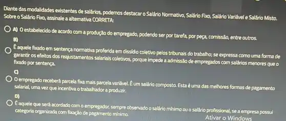 Diante das modalidades existentes de salários, podemos destacar o Salário Normativo, Salário Fixo, Salário Varifivel e Salário Misto.
Sobre o Salário Fxo assinale a alternativa CORRETA:
A) Oestabelecido de acordo com a produção do empregado podendo ser por tarefa porpeça, comissão, entre outros.
B)
Eaquele foxado em sentença normativa proferida em dissidio coletivo pelos tribunais do trabalho; se expressa como uma forma de
garantir os efeitos dos reajustamentos salariais colletivos porque impede a admissão de empregados com salários menores que o
fixado por sentença
Oempregado receberá parcela fixa mais parcela variável. Eum salário composto. Esta é uma das melhores formas de pagamento
salarial, uma vez que incentiva o trabalhador a produzir.
E aquele que será acordado com o empregador, sempre observado o salário mínimo ou o salário profissional!se a empresa possui
categoria organizada com fixação de pagamento mínimo.
Ativar o Windows