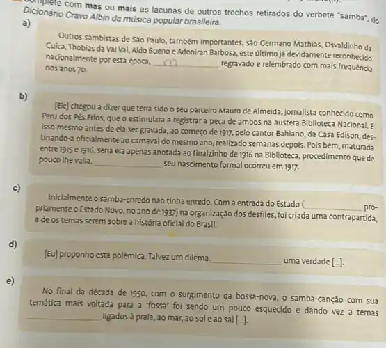 Dicionário Cravo Albin da música popular brasileira.
com mas ou mais as lacunas de outros trechos retirados do verbete "samba", do
a)
Outros sambistas de São Paulo, também importantes, sào Germano Mathias, Osvaldinho da
Cuica, Thobias da Val Val Aldo Bueno e Adoniran Barbosa, este último já devidamente reconhecido
nacionalmente por esta época,
__ regravado e relembrado com mais frequence
nos anos 70.
b)
[Ele] chegou a dizer que teria sido o seu parceiro Mauro de Almeida, jornalista conhecido como
Peru dos Pés Frios que o estimulara a registrar a peça de ambos na austera Biblioteca Nacional E
isso mesmo antes de ela ser gravada, ao começo de 1917, pelo cantor Bahiano, da Casa Edison, des-
tinando-a oficialmente ao carnaval do mesmo ano , realizado semanas depois. Pois bem, maturada
entre 1915 e 1916, seria ela apenas anotada ao finalzinho de 1916 na Biblioteca procedimento que de
pouco the valia. __ seu nascimento formal ocorreu em 1917.
c)
Inicialmente o samba-enredo nào tỉnha enredo. Com a entrada do Estado
__ pro-
priamente o Estado Novo, no ano de 1937) na organização dos desfiles, foi criada uma contrapartida,
a de os temas serem sobre a história oficial do Brasil.
d)
[Eu] proponho esta polêmica Talvez um dilema.
__ uma verdade [...]
e)
No final da década de 1950, com o surgimento da bossa-nova, o samba-canção com sua
temática mais voltada para a "fossa' foi sendo um pouco esquecido e dando vez a temas
__ ligados à praia, ao mar, ao sol e ao sal [...].