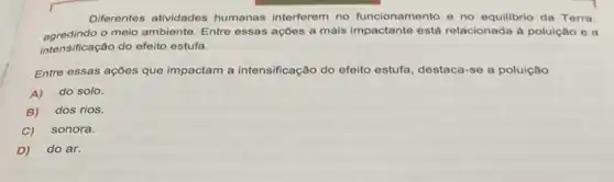 Diferentes atividades humanas interferem no funcionamento e no equilibrio da Terra,
agredindo o meio ambiente. Entre essas ações a mais está relacionada á poluição ea
intensificação do efeito estufa.
Entre essas ações que impactam a intensificação do efeito estufa, destaca-se a poluição
A) do solo.
B) dos rios.
C) sonora.
D) do ar.