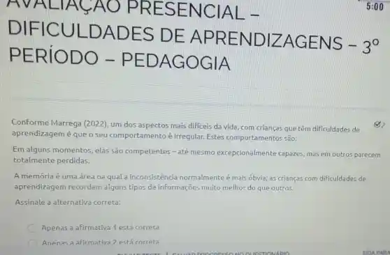 DIFIC ULDAD ES DE APRE NDIZA GENS
-3^circ 
PERiO DO-P EDAG OGIA
Conforme Marrega (2022)um dos aspectos mais dificeis da vida com crianças que têm dificuldades de
aprendizagem é queo seu comportamento é irregular.Estes comportamentos são:
Em alguns momentos, elas sao competentes -até mesmo excepcionalmente capazes, mas em outros parecem
totalmente perdidas.
A memória é uma área na qual a inconsistencia normalmente é mais óbvia; as crianças com dificuldades de
aprendizagem recordam alguns tipos de informações muito melhor do que outros.
Assinale a alternativa correta:
Apenas a afirmativa 1 está correta
Anenas a afirmativa? está correra