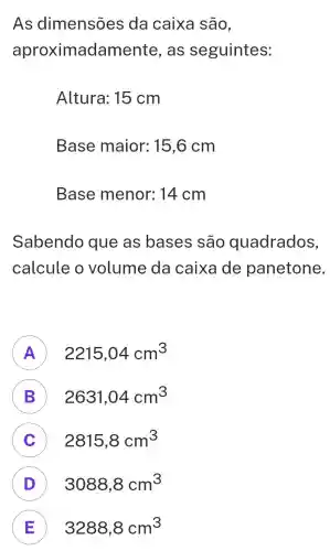 As dimensões da caixa são,
aproximada as seguintes:
Altura: 15 cm
Base maior: 15,6 cm
Base menor: 14 cm
Sabendo que as bases são quadrados,
calcule o volume da caixa de panetone.
A 2215,04cm^3 F
B ) 2631,04cm^3
C ) 2815,8cm^3
D 3088,8cm^3 D
E 3288,8cm^3 E