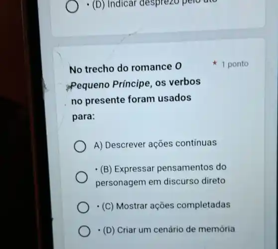 - (D)Indicar desprezo pero are
No trecho do romance 0
Pequeno Príncipe, os verbos
no presente foram usados
para:
A) Descrever ações contínuas
(B) Expressar pensamentos do
personagem em discurso direto
(C) Mostrar acoes completadas
(D) Criar um cenário de memória
1 ponto