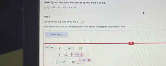 DIRECTIONS: Use the information to answer Parts A and B.
p(x)=x^4-x^3+x^2-x+10
Part A
Use synthetic substitution to find p(-3)
Enter the correct values or expressions in the boxes to complete the synthetic array.
Show Hints