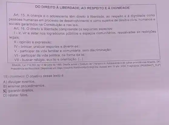 DO DIREITO A LIBERDADE AO RESPEITO EA DIGNIDADE
Art. 15. A criança e o adolescente têm direito à liberdade, ao respeito e à dignidade como
pessoas humanas em processo de desenvolvimento e como sujeitos de direitos civis humanos e
sociais garantidos na Constituição e nas leis.
Art. 16. O direito à liberdade compreende os seguintes aspectos:
1-ir, vire estar nos logradouros públicos e espaços comunitários ressalvadas as restrições
legais;
II - opinião e expressão;
IV-brincar, praticar esportes e divertir-se;
V- participar da vida familiar e comunitária, sem discriminação;
VI- participar da vida politica, na forma da lei;
VII - buscar refugio, auxilio e orientação. [...]
BRASIL. Lein? 8.069 de 13 de julho de 1990. Dispoe sobre O Estatuto da Criança e do Adolescente e dá outras providèncias Brasilia DF:
Presidência da República. Disponive em: https://meulinkifUnNhceMpOL.GrgDXc Acesso em: 10 abr 2024. Fragmento. (POOOS9423. SUP)
15) (P00059423) O objetivo desse texto é
A) divulgar eventos.
B) ensinar procedimentos.
(1) garantir direitos.
D) relatar fatos.