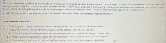 Diretrizes Curriculares Nacionals (DCNs). Referenciais Curriculares Nacional (RCNs), Base Nacional Comum Curricular (BNCC) e tantos outros documentos normativos objetivam
orientar a organização dos curriculos em todo território nacional. A partir destas propostas o professor e a institução que representa devem suas açōes.Nenhum
documento apresenta lista de conteúdos, mas sim, aprendizagens,ações e considerações sobre a criança em desenvolvimento que devem ser consideradas.
A partir das informaçóes presentes nos differentes documentos normativos citados como exemplos, podemos afirmar que:
Selecione uma alternativa:
a) Entre as propostas está a alfabetização de todas as crianças até o fim do 3^circ  ano do Ensino Fundamental.
b) A BNCC traz como foco as aprendizagens enquanto direito, para todos os estudantes do país.
c) As DCNse RCNs elencam as competências e habilidades que devem ser trabalhadas ao longo da Educação Básica
d) AS RCNs estabelecem competências gerais onde temos medidas comportamentais sendo colocadas em prática.
e) As DCNs tratam especificamente, das práticas alfabetizadoras que precisam ser organizadas nas escolas.