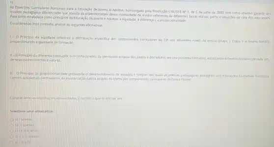 As Diretrizes Curriculares Nacionals para a Educação de Jovens e Adultos, homologada pela Resolução CNE/CEB Nợ 1 de 5 de julho de 2000, tem como objetivo garantir um
modelo pedagogico diferenciado que atenda as especificidades dessa modalidade de ensino referentes as differentes faixas etárias, perfis e situações de vida dos educandos.
Para tanto estabelece como principlos da Educação de Jovens e Adultos: a equidade a diferença e a proporcionalidade.
Considerando esse contexto, analise as seguintes afirmativas:
1-0
da equidade refere-se à distribuição especifica dos componentes curriculares da EJA nos diferentes niveis de ensino (Etapa I, Etapa II e Ensino Médio)
proporcionando a igualdade de formação.
11-0 Principio da diferença pressupóe o reconhecimento da identidade pr
própria dos jovens e dos adultos em seu processo formativo, valorizando o desenvolvimento de cada um, de seus conhecimentos e valores.
III -O Principio da proporcionalidade pressupóe o desenvolvimento de espaços e tempos nos quais as práticas pedagogicas asseggrem aos educandos identidade formativa
comum aos demais participantes da escolarização básica através da oferta dos componentes curriculare de forma flexivel.
Considerando as informaçoes apresentadas, e correto o que se afirmar em:
Selecione uma alternativa:
a) Iapenas
b) III apenas
c) Ie III apenas
d) IIe III apenas
e) 1. IIe III