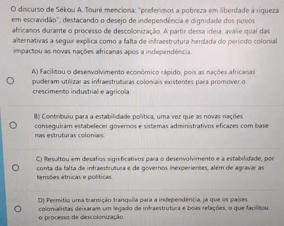 discurso de Sékou A. Touré menciona "preferimos a pobreza em liberdade à riqueza
em escravidão ", destacando o desejo de independência e dignidade dos povos
africanos durante o processo de descolonização. A partir dessa ideia, avalie qual das
alternativas a seguir explica como a falta de infraestrutura herdada do período colonial
impactou as novas nações africanas apos a independência.
A) Facilitou o desenvolvimento econômico rápido, pois as nações africanas
puderam utilizar as infraestruturas coloniais existentes para promover o
crescimento industrial e agricola.
B) Contribuiu para a estabilidade politica , uma vez que as novas nações
conseguiram estabelecer governos e sistemas administrativos eficazes com base
nas estruturas coloniais
C) Resultou em desafios significativos para o desenvolvimento e a estabilidade, por
conta da falta de infraestrutura e de governos inexperientes , além de agravar as
tensões étnicas e políticas.
D) Permitiu uma transição tranquila para a independência, já que os paises
colonialistas deixaram um legado de infraestrutura e boas relações, o que facilitou
processo de descolonização.