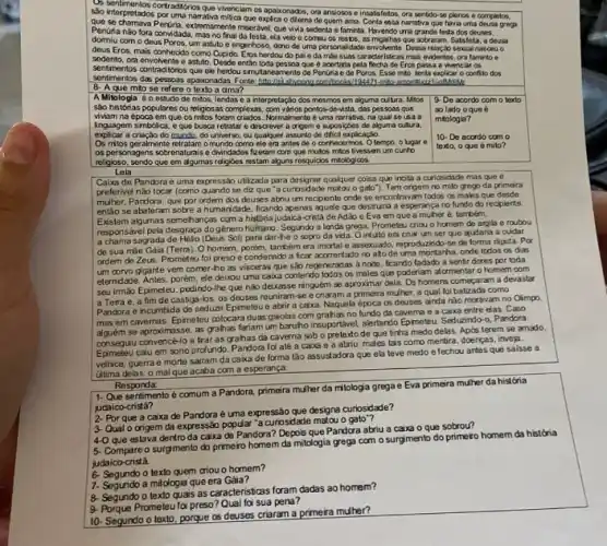 disentronontos contradidiros que wenciam ca apaixonados, ora ansiosos e insatisfotos, ora sentido-se plenos e completos,
são interpretados por uma narrativa mitica que explica o dilema de quem ama narrativa que havia uma dousa groga
Penuna nào fora convidada , mas no final da lesta, ela veio e comeu os
Pertiria, extremamente miserávi. que wwa sedenta e faminta. Havendo uma grande festa dos deuses.
domiu com o deus Poros, um astuto e engenhoso, dano de uma personalidate envolvente. Dessa relação sexual nasceu o
dous Eros, mais conhecido como Cupida Eros herdou do pai c đa mào suas cracteristicas mais evidentos,ora faminto e
sedemto, ora envolvente e astuto. Desdo entiso toda possoa que 6 acortada pela flecha de Eros passa a vivenciar os
sentimentos contraditorios que elp herdou de Penúria e de Poros.Esse mto tenta explicar o conflito dos
sentimentos das pessoas apaionadas Fonte: http//ch shyonong
8. A que mito so refere dma?
A Mitologia 6 o ostudo de mios lendas o a interpretaçlo dos mosmos em aiguma culura. Mtos
são histórias populares ou religiosas complexas, gom vànos pontos-de-vista, das pessoas que
vivam na época em que os milos foram criados. Nymamente e-uma narrativa, na qual se usa a
linguagem simbolica, eque busaa retature discover a cripeme supposigles de algume autura.
explicar a criação do mundo, do universo, ou qualquer assunto do đifíci
Os mitos goralmente retratam omundo como ele era antes de o conhecormos. Otempo, o lypare
os personagems sobreaturalse Qwindastes/feeran com que multos mitos tivessom um cunho
religioso, sendo que em digumas religibes restam alguns resquicios mitologicos.
9-De acordo com o lexto
ao lado oqueé
mitologia?
10- De acordo com o
texto, o que é mito?
Leia
Caixa de Pandoraé uma expressio utilizada para designar qualipus coisa que incita a curiosidade mas que e
preferivel nào tocar (como quando se diz que "a curiosidade matou o gato"). Ten origem no mito grego da primeira
multer, Pandora, que por ordem dos douses abriu um recipiente onde se encortravam todos os males que desde
entǎo se abateram sobre ficando apenas aquele que destruitia a esperança no fundo do recipiente.
Existem algumas semehanças coma histbria judaka-cristá de Adao e Eva em que a muher é, tambem,
pela desgraça dogênero humano. Segundo a lenda grega Prometeu criou o homem de argila e roubou
a chama sagrada de Helo (Deus Sol) para dar-the o sopro da vida. O intuito era criar um ser que ajudaria a cuidar
de sua múe Gála (Terra) O homem, porém, tambêm cra imortal e assexuado, reproducindb-so de forma rápida. Por
ordem de Zeus, Prometer foi preso e condenado a ficar no atode uma mortarha, onde lodos os das
um corvo gigante vem comer-he as visceras que sắp regeneradas anoie, feardo fadado a sentir dores por toda
elemidade. Antes, porém, ele deliou uma caixa contendo todos os males que poderiam atormentar o homem com
seu immao Epimeteu, pedindo-the que nào deixasse ninguêm se aproximar dela. Os homens começaram a devastar
a Terra e, a fim de castiga -bs, os deuses reuniram-st echaram agrimein multier, aqual bibatandocome
Pandbra e incumbida de seduat Epimeteue abrir a caixa. Naquela época os deuses ainda nào moravam no Olimpo.
mas em cavernas. Epimeteu colocara duas gaiolas com grahas no fundo da caverna e a caixa entre elas. Caso
alguém se aproximasse, as grahas fariam um baruho insuportável alentando Epimeteu. Seduaindo-o, Pandora
consequu convence-lo altraras grahas da caverna sob o pretexto de que tinha medo delas Após terem se amado,
conseque calu em sono profundo Pandora foi até a caiva males tais como mentira doenças, inveja,
vehice, guerrae morte sairam da caka de forma lão assustadora que ela teve medo efechou artes que salsse a
ditima delas: o malque acaba com a esperança.
Responda:
1-Quesentimento 6 comum aPandora primera mulher da milologia grega e Eva primeira muher da histớria
judaico
2-Porque a caixa de Pandora é uma expressão que designa curiosidade?
3. Qualo origem da expresspopular "a curiosidade matou o galo"?
4-O que estava dentro da caixa de Pandora? Depos que Pandora abriu a caiva o que sobrou?
5-Compare o surgimento do primeto homem da mitologia grega com o surgmento do primeio homem da história
judaico
texto quem criou o homem?
7- Segundo a milologia que era
7. Segundo texto quais as caracteristicas foram dadas ao homem?
Prometeulai preso? Qual la'sua pena?
10- Segundo o texto, porque as deuses criaram a primeira mulher?