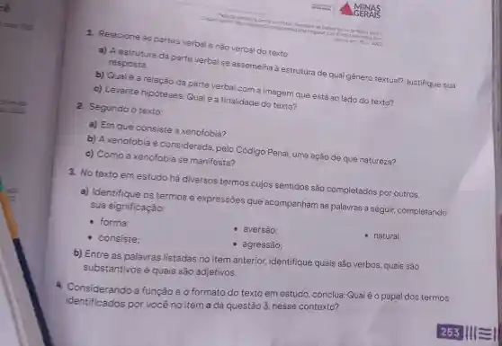 Dispon beca de
em http://observatoriosegurang.Seore blogspot.com Secretaria
blogspot.com/2016/01/kenotos/Serasi
html
Acesso em: 15 jul 2022
1. Relacione as partes verbal e não verbal do texto.
resposta.
a) A estrutura da parte verbal se assemelha à estrutura de qual gênero textual?Justifique sua
b) Qualé a relação da parte verbal com a imagem que está ao lado do texto?
c) Levante hipóteses: Qual é a finalidade do texto?
2. Segundo o texto:
a) Em que consiste a xenofobia?
b) A xenofobia é considerada pelo Código Penal, uma ação de que natureza?
c) Como a xenofobia se manifesta?
3. No texto em estudo há diversos termos cujos sentidos são completados por outros.
a) Identifique os termos e expressões que acompanham as palavras a seguir,completando
sua significação:
- forma:
consiste;
aversão:
- natural.
- agressão;
b) Entre as palavras listadas no item anterior,identifique quais são verbos, quais são
substantivos e quais são adjetivos.
4 Considerando a função e 0 formato do texto em estudo , conclua:Qual é 0 papel dos termos
identificados por você no item a da questão 3 nesse contexto?