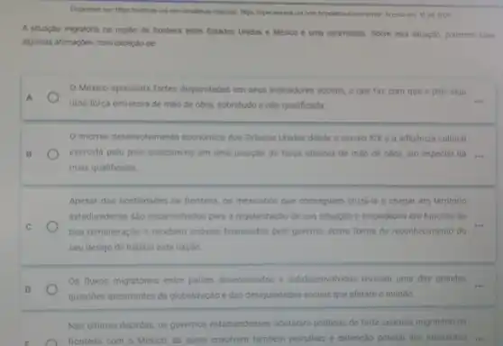 Disponivel em hitps Indicias uol com briditimas-noticias?https:/loperamundi udi com bripolitica e-economial Acesso em 15 jut 2024
A situação migratória na região de fronteira entre Estados Unidos e México é uma calamidade. Sobre esta situação, podemos fazer
algumas afirmações, com exceção de:
México apresenta fortes disparidades em seus indicadores sociais, o que faz com que o pais seja
A
uma força emissora de mão de obra, sobretudo a nào qualificada.
__
enorme desenvolvimento economico dos Estados Unidos desde o século XIX e a influência cultural
B	exercida pelo pais colocam no em uma posição de forca atratora de mão de obra, em especial da ....
mais qualificada
Apesar das hostilidades na fronteira, os mexicanos que conseguem cruzd-la e chegar em território
estadunidense são encaminhados para a regularização de sua situação e empegados em funções de
C
boa remuneração e recebem imoveis financiados pelo governo, como forma de reconhecimento do
seu desejo de habitar esta naçǎo
D
Os fluxos migratórios entre paises desenvolvidos e subdesenvolvidos revelam uma das grandes
questōes decorrentes da globalização e das desigualdades sociais que afetam o mundo
Nas ultimas décadas, os governos estadunidenses adotaram politicas de forte controle migratório na
E	fronteira com o México as quais envolvem também patruhas e detenção policial dos imigrantes