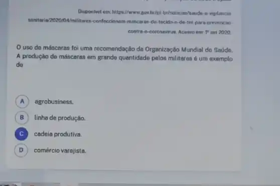 Disponivel em: https://www gov.br/pt-br/noticias/saude-o -vigilancia
sanitaria/202004/militares-confeccionam -mascaras-de-tecido-e -de-tnt-para-prevencao-
contra-o-coronavirus. Acesso em: 1^circ  set 2020.
uso de máscaras foi uma recomendação da Organização Mundial de Saúde.
A produção de máscaras em grande quantidade pelos militares é um exemplo
de
A agrobusiness.
B linha de produção.
cadeia produtiva. C
D comércio varejista. D