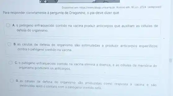 Disponivel em: https://www.blogs.unicamp.br Acesso em: 16 jun 2024. (adaptado)
Para responder corretamente à pergunta de Dragonino, o pai deve dizer que
A. o patógeno enfraquecido contido na vacina produz anticorpos que auxiliam as células de
defesa do organismo.
B. as células de defesa do organismo são estimuladas a produzir anticorpos especificos
contra o patógeno contido na vacina
C. o patógeno enfraquecido contido na vacina elimina a doença, e as células de memória do
organismo produzem os anticorpos.
D. as células de defesa do organismo são produzidas como resposta à vacina e são
destruidas após o contato com o patógeno contido nela.