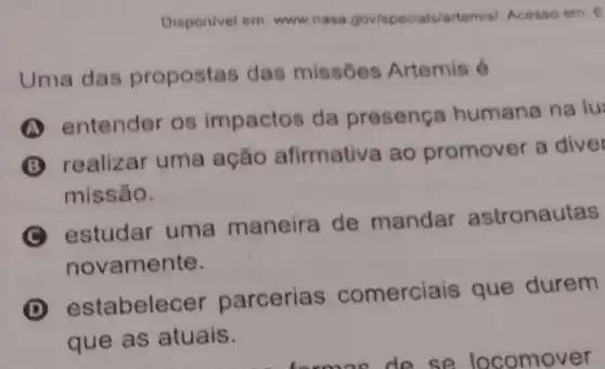 Disponivel em www.nasa gov/spocials/artemisi. Acosso om. 6
Uma das propostas das missóes Artemis 6
A
entender os impactos da presença humana na lu
B
realizar uma ação afirmativa ao promover a diver
missão.
estudar uma maneira de mandar astronautas
novamente.
D
estabelecer parcerias comerciais que durem
que as atuais.