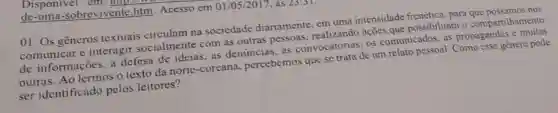 Disponivel em
de -uma-sobrevivente htm. Acesso em 01/05/2017, às 25:31.
01. Os gêneros textuais circulam na sociedade diariamente, em uma intensidade frenética para que possamos nos
comunicar e interagir socialmente com as outras pessoas ações que possibilitam o compartilhamento
de informações, a defesa de ideias as denuncias, as convocatórias, os comunicados, as propagandas e muitas
outras. Ao lermos o texto da norte -coreana percebemos que se trata de um relato pessoal Como esse gènero pode
ser identificado pelos leitores?