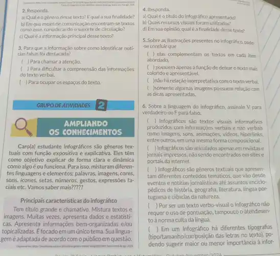 Disponivel enthitps:/www.researchast.net/publicatio 347815496	100335912916693442632651
Figures-12-Infografico-Como-identifican-matician falsas ips. Acesso en
2. Responda.
a) Qualé o gênero desse texto? E qual a sua finalidade?
b) Em que meios de comunicação encontram-se textos
como esse, considerand o suporte de circulação?
c) Qual é a informação principal desse texto?
3. Para que a informação sobre como identificar notí-
cias falsas foi destacada?
() Para chamar a atenção.
() Para dificultar a compreensão das informações
do texto verbal.
() Para ocupar os espaços do texto.
GRUPO DE ATIVIDADES
AMPLIANDO
EGIMENTOS
Caro(a) estudante infográficos são gêneros tex-
tuais com função expositiva e explicativa. Eles têm
como objetivo explicar de forma clara e dinâmica
como algo é ou funciona. Para isso misturam diferen-
tes linguagens e elementos: palavras , imagens, cores,
sons, icones, setas números, gestos expressões fa-
ciais etc. Vamos saber mais?????
Principais características do infográfico
Tem título grande e chamativo. Mistura textos e
imagens. Muitas vezes, apresenta dados e estatísti-
cas. Apresenta informações bem -organizadas e/ou
topicalizadas. E focado em um único tema. Sua lingua-
gemé adaptada de acordo com o público em questão.
Disponivelem	fico.htm.Acesso emil de ago. 2024.
4. Responda.
a) Qualéo título do infográfico apresentado?
b) Quais recursos visuais foram utilizados?
d) Em sua opinião qual é a finalidade desse texto?
5. Sobre as ilustrações presentes no infográfico pode-
-se concluir que
() elas complementam os textos em cada item
abordado.
() possuem apenas a função de deixar o texto mais
colorido e apresentável.
( )não há relação interpretativa com o texto verbal.
( )somente algumas imagens possuem relação com
as dicas apresentadas.
6. Sobre a linguagem do infográfico , assinale V para
verdadeiro ou F para falso.
() Infográficos são textos visuais informativos
produzidos com informações verbais e não verbais
como imagens, sons , animações, videos hiperlinks.
entre outros, em uma mesma forma composicional.
() Infográficos são veiculados apenas em revistase
jornais impressos, não sendo encontrados em sites e
portais da internet.
() Infográficos são gêneros textuais que apresen-
tam diferentes conteúdos temáticos , que vão desde
eventos e notícias jornalísticas até assuntos enciclo-
pédicos de história , geografia, literatura , língua por-
tuguesa e ciências da natureza.
() Por ser um texto verbo-visual o Infográfico não
requer o uso de pontuação , tampouco o atendimen-
toà norma culta da língua.
() Em um Infográfico há diferentes tipografias
(tipo/tamanho/cor/posição das letras no texto), po-
dendo sugerir maior ou menor importância à infor-