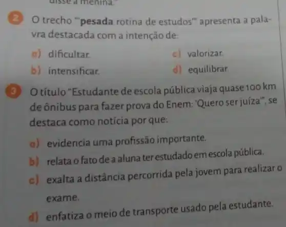 disseamenina.
trecho "pesada rotina de estudos " apresenta a pala-
vra destacada com a intenção de:
a) dificultar.
c) valorizar.
b) intensificar.
d) equilibrar.
3 Otítulo "Estudante de escola pública viaja quase 100 km
de ônibus para fazer prova do Enem : Quero serjuíza", se
destaca como notícia por que:
a) evidencia uma profissão importante.
b) relata o fato de a aluna ter estudadoem escola pública.
c) exalta a distância percorrida pela jovem para realizar o
exame.
d) enfatizao meio de transporte usado pela estudante.