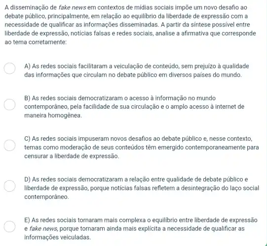 A disseminação de fake news em contextos de mídias sociais impõe um novo desafio ao
debate público , principalmente, em relação ao equilibrio da liberdade de expressão com a
necessidade de qualificar as informações disseminadas. A partir da síntese possivel entre
liberdade de expressão, notícias falsas e redes sociais , analise a afirmativa que corresponde
ao tema corretamente:
A) As redes sociais facilitaram a veiculação de conteúdo, sem prejuízo à qualidade
das informações que circulam no debate público em diversos países do mundo.
B) As redes sociais democratizaram o acesso à informação no mundo
contemporâneo, pela facilidade de sua circulação e o amplo acesso à internet de
maneira homogênea.
C) As redes sociais impuseram novos desafios ao debate público e, nesse contexto,
temas como moderação de seus conteúdos têm emergido contemporanean hente para
censurar a liberdade de expressão.
D) As redes sociais democratizaram a relação entre qualidade de debate público e
liberdade de expressão, porque notícias falsas refletem a desintegração do laço social
contemporâneo.
E) As redes sociais tornaram mais complexa o equilibrio entre liberdade de expressão
e fake news, porque tornaram ainda mais explícita a necessidade de qualificar as