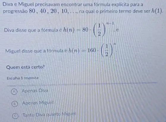 Diva e Miguel precisavam encontrar uma fórmula explícita para a
progressão 80,40,20,10,ldots  na qual o primeiro termo deve ser h(1)
Diva disse que a formula e h(n)=80cdot ((1)/(2))^n-1 e
Miguel disse que a formula é h(n)=160cdot ((1)/(2))^n
Quem está certo?
Escolha 1 resposta:
A Apenas Diva
B Apenas Miguél
C Tanto Diva quanto Miguel