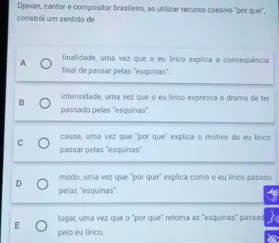 Djavan, cantor e compositor brasileiro, ao utilizar recurso coesivo "por que",
constrói um sentido de
A
finalidade, uma vez que o eu lírico explica a consequência
final de passar pelas "esquinas".
intensidade, uma vez que o eu lírico expressa o drama de ter
passado pelas "esquinas".
causa, uma vez que "por que" explica o motivo do eu lirico
passar pelas "esquinas".
D
modo, uma vez que "por que" explica como o eu lírico passou
pelas "esquinas".
E
lugar, uma vez que o "por que" retoma as "esquinas" passad 3>>
pelo eu lírico.