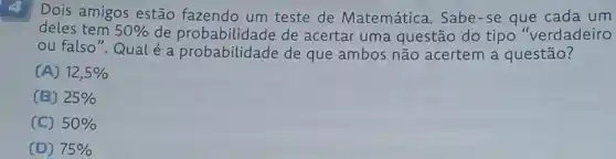 Dois amigos estão fazendo um teste de Matemática . Sabe-se que cada um
deles tem 50%  de probabilidade de acertar uma questão do tipo "verdadeiro
ou falso". Qual é a probabilidade de que ambos não acertem a questão?
(A) 12,5% 
(B) 25% 
(C) 50% 
(D) 75%