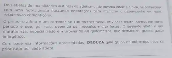 Dois atletas de modalidades distintas do atletismo, de mesma idade e altura, se consultam
com uma nutricionista buscando orientações para melhorar o desempenho em suas
respectivas competições.
0 primeiro atleta é um corredor de 100 metros rasos , atividade muito intensa em curto
período e que ,por isso depende de músculos muito fortes. 0 segundo atleta é um
maratonista , especializado em provas de 40 quilômetros, que demandam grande gasto
energético.
Com base nas informações apresentadas , DEDUZA qual grupo de nutrientes deve ser
priorizado por cada atleta.