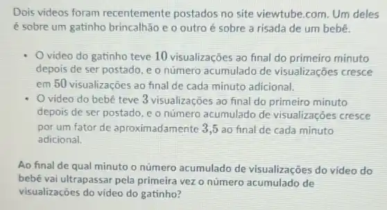 Dois videos foram recentemente postados no site viewtube.com. Um deles
é sobre um gatinho brincalhão e o outro é sobre a risada de um bebê.
video do gatinho teve 10 visualizações ao final do primeiro minuto
depois de ser postado, e o número acumulado de visualizações cresce
em 50 visualizações ao final de cada minuto adicional.
video do bebê teve 3 visualizaçōes ao final do primeiro minuto
depois de ser postado , c o número acumulado de visualizaçōes cresce
por um fator de aproximadamente 3,5 ao final de cada minuto
adicional.
Ao final de qual minuto o número acumulado de visualizações do video do
bebê vai ultrapassar pela primeira vezo número de
visualizações do video do gatinho?