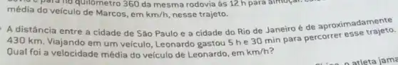 donat para no quilómetro 360 da mesma rodovia às 12 h para almogal.
média do veículo de Marcos, em km/h, nesse trajeto.
A distância entre a cidade de Sǎo Paulo e a cidade do Rio de Janeiro é de aproximadamente
430 km. Viajando em um veículo, Leonardo gastou 5 he 30 min para percorrer esse trajeto.
Qual foi a velocidade média do veículo de Leonardo, em km/h