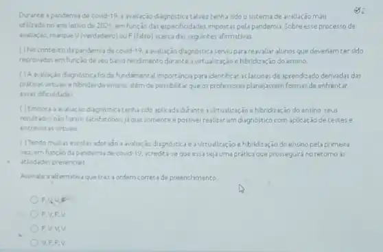 Durante apandemia de covid 19, awaliacio diagnóstica talvez tenha sido o sistema de avallação mais
x
utilizadono ano letwode 2021, em função das especificidades impostas pela pandemia. Sobre esse processo de
avaliação, marque V/verdadeiro ouF(falso) acercada seguintes afirmativas.
() No contestoda pandemia de covid-19, a avaliação diagnóstica serviu para reavaliar alunos que deveriam ter sido
reprovados em função de seubabo rendmento durante a virtualização e hibridização do ensino.
( ) A avaliação diagnostica fol de fundamental importancia para Identificar arlacunas de aprendizado derivadas das
prikicas virtuals ehibrida de ensino, alem de possibilitar que osprofessores planejassem formas de enfrentar
essas dificuldades
()Embora a wallação diagnostic tenha sido aplicada durante a virtualização e hibridização do ensino, seus
resultados nào foram satisfatórios jj que somente épossivel realizar um diagnóstico com aplicação de testese
entrevistas virtuais.
() Tendomultas escolas adotade a valuxão diagnostica e avitualização e hibridização do ensino pela primeira
vez, em função da pandemia de covid-19 acredita-se que essa seja uma prática que prosseguiráno retorno ds
atMidades presenciali
Assinale asternativa quetra?a ordern correta de preenchimento
F
F
F.V,V,V
V.F.E.V