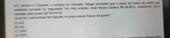 Durante a compra no mercado, Sergio percebeu que o preço do frasco de azeite que
costuma compa to reaustado No més anterior esse frasco custava
R 36,00 e, atualmente, ele
preco de R54500
Qual to a pecenta or requiste no prepo desse frasco de azeite?
A 45
B rs
c 205
sex