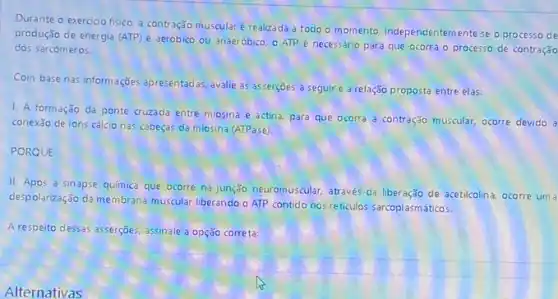 Durante o exerdao fisico a contração muscular é realizada a todo o momento. Independentemente se o processo de
produção de energia (ATP)é aeróbico ou anaeróbico o ATP é necessário para que ocorra o processo de contração
dos sarcómeros.
Com base nas informações apresentadas, avalie as asserções a seguire a relação proposta entre elas:
1. A formação da ponte cruzada entre miosina e actina, para que ocorra a contração muscular.ocorre devido d
conexão de ions cálcio nas cabeças da miosina (ATPase)
PORQUE
II. Após a sinapse química que ocorre na junção neuromuscular, através da liberação de acetilcolina, ocorre um a
despolarização da membrana muscular liberando o ATP contido nos reticulos sarcoplasmáticos.
A respeito dessas asserções assinale a opção correta:
Alternativas