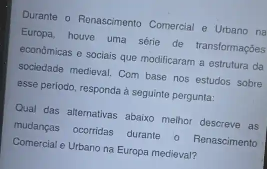 Durante o Renascimento Comercial e Urbano na
Europa, houve uma série de transformações
econômicas e sociais que modificaram a estrutura da
sociedade medieval Com base nos estudos sobre
esse periodo, responda à seguinte pergunta:
Qual das alternativas abaixo melhor descreve as
mudanças ocorridas durante 0 Renascimento
Comercial e Urbano na Europa medieval?